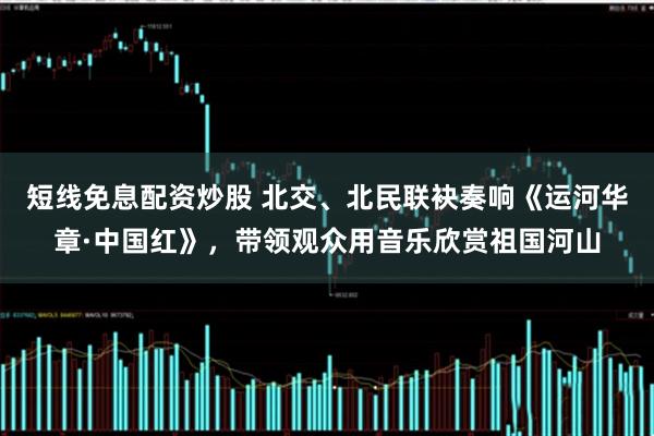 短线免息配资炒股 北交、北民联袂奏响《运河华章·中国红》，带领观众用音乐欣赏祖国河山