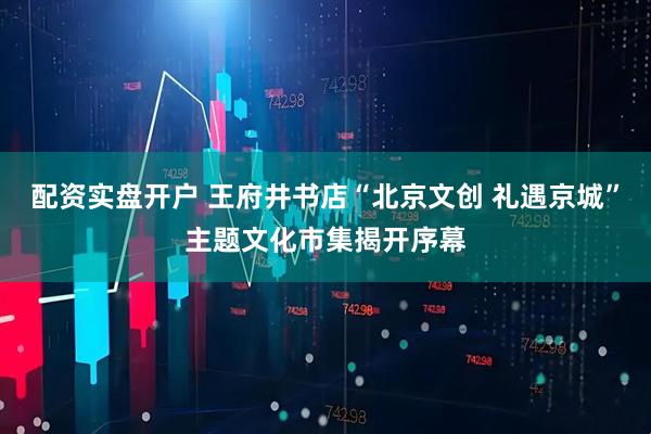 配资实盘开户 王府井书店“北京文创 礼遇京城”主题文化市集揭开序幕
