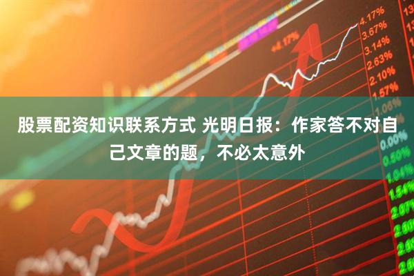 股票配资知识联系方式 光明日报：作家答不对自己文章的题，不必太意外
