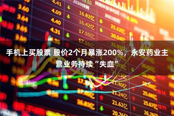 手机上买股票 股价2个月暴涨200%，永安药业主营业务持续“失血”