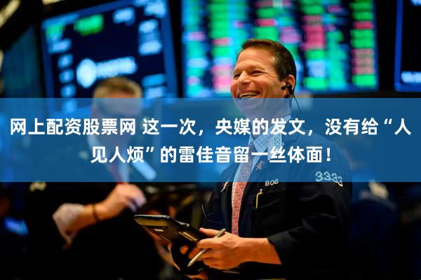 网上配资股票网 这一次，央媒的发文，没有给“人见人烦”的雷佳音留一丝体面！