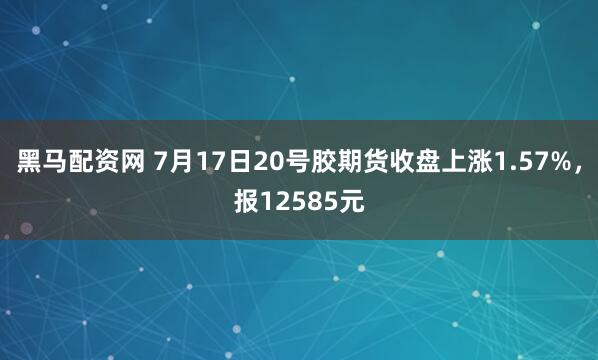 黑马配资网 7月17日20号胶期货收盘上涨1.57%，报12585元