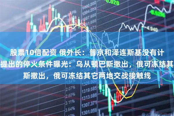 股票10倍配资 俄外长:普京和泽连斯基没有计划举行会晤!普京提出的停火条件曝光:乌从顿巴斯撤出,俄可冻结其它两地交战接触线