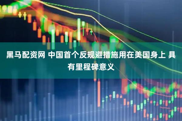 黑马配资网 中国首个反规避措施用在美国身上 具有里程碑意义