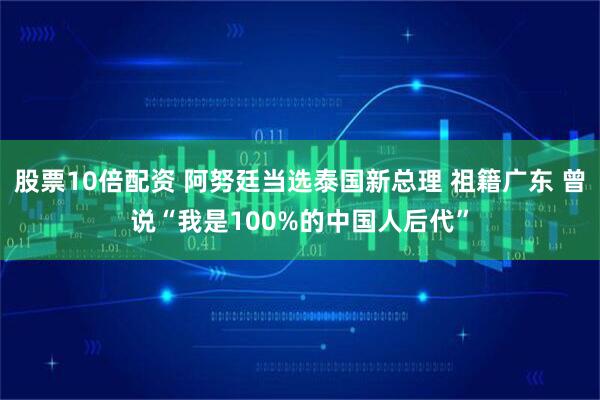 股票10倍配资 阿努廷当选泰国新总理 祖籍广东 曾说“我是100%的中国人后代”