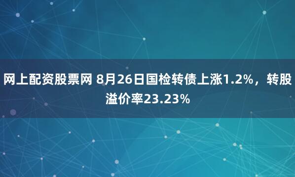 网上配资股票网 8月26日国检转债上涨1.2%，转股溢价率23.23%