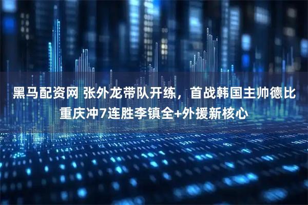 黑马配资网 张外龙带队开练，首战韩国主帅德比重庆冲7连胜李镇全+外援新核心