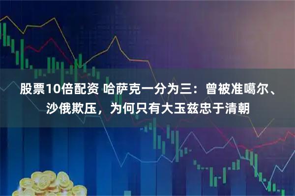 股票10倍配资 哈萨克一分为三:曾被准噶尔、沙俄欺压,为何只有大玉兹忠于清朝