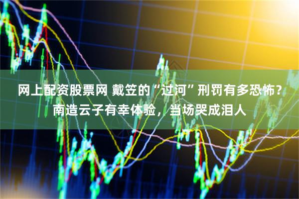 网上配资股票网 戴笠的“过河”刑罚有多恐怖？南造云子有幸体验，当场哭成泪人