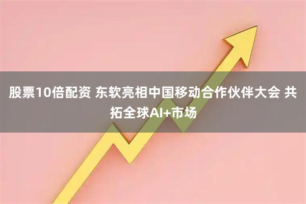 股票10倍配资 东软亮相中国移动合作伙伴大会 共拓全球AI+市场