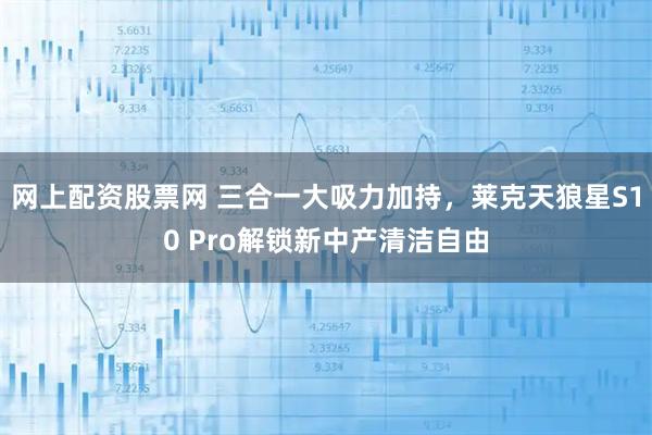 网上配资股票网 三合一大吸力加持，莱克天狼星S10 Pro解锁新中产清洁自由