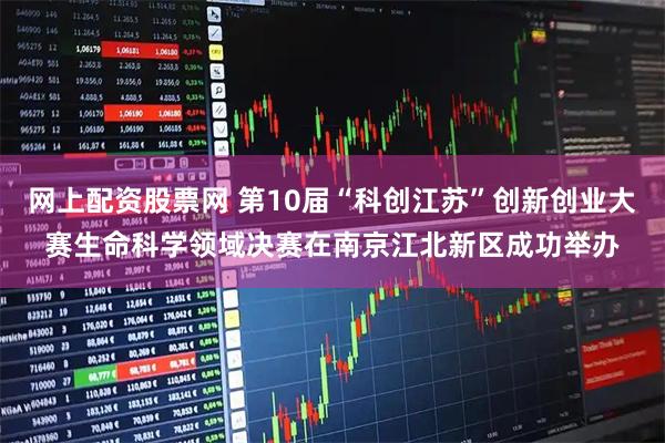 网上配资股票网 第10届“科创江苏”创新创业大赛生命科学领域决赛在南京江北新区成功举办