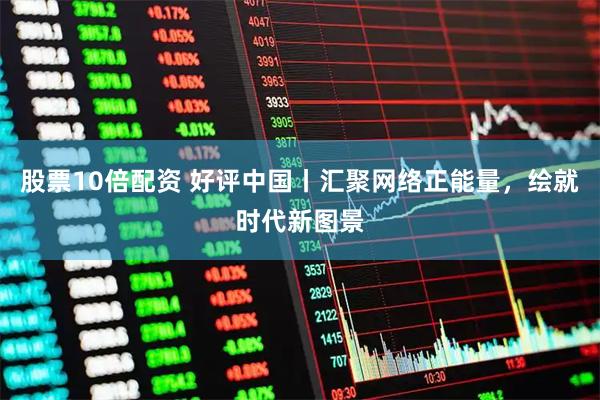 股票10倍配资 好评中国丨汇聚网络正能量，绘就时代新图景