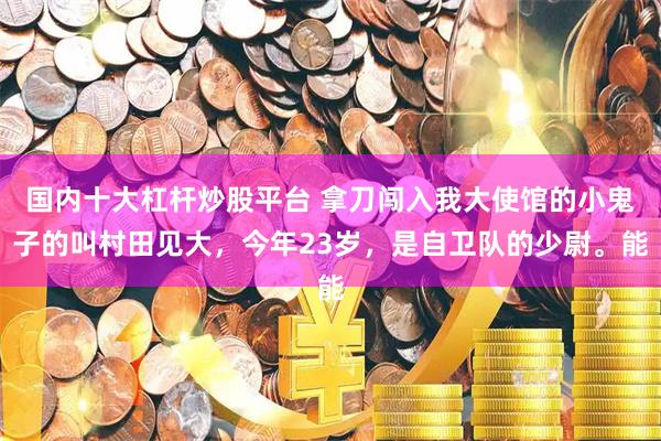 国内十大杠杆炒股平台 拿刀闯入我大使馆的小鬼子的叫村田见大，今年23岁，是自卫队的少尉。能