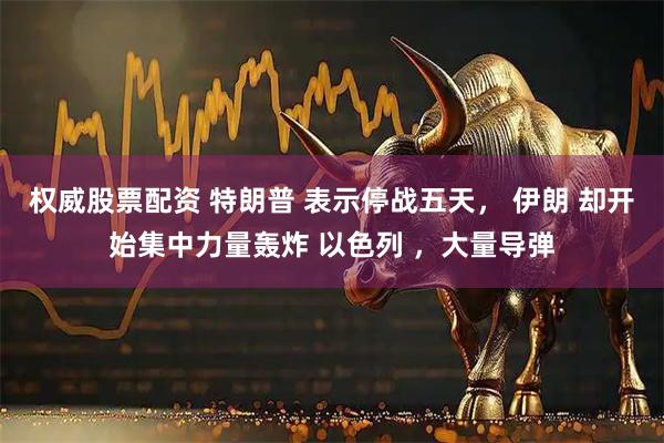权威股票配资 特朗普 表示停战五天， 伊朗 却开始集中力量轰炸 以色列 ，大量导弹