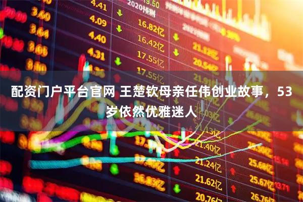 配资门户平台官网 王楚钦母亲任伟创业故事，53岁依然优雅迷人