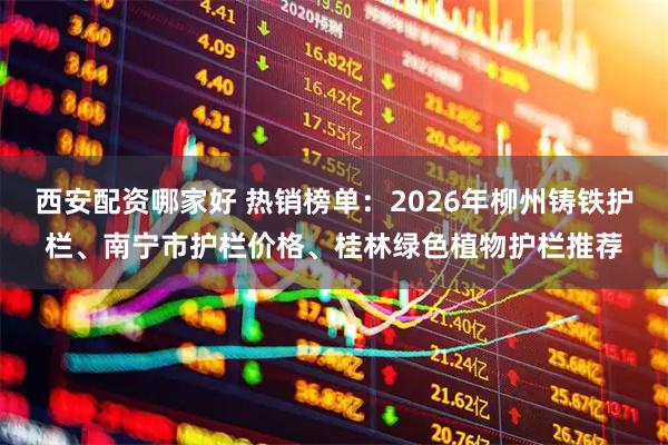 西安配资哪家好 热销榜单：2026年柳州铸铁护栏、南宁市护栏价格、桂林绿色植物护栏推荐
