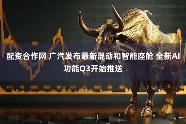 配资合作网 广汽发布最新混动和智能座舱 全新AI功能Q3开始推送