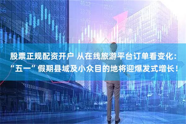 股票正规配资开户 从在线旅游平台订单看变化：“五一”假期县域及小众目的地将迎爆发式增长！