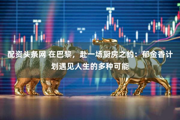 配资头条网 在巴黎，赴一场厨房之约：郁金香计划遇见人生的多种可能