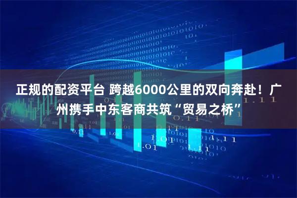 正规的配资平台 跨越6000公里的双向奔赴！广州携手中东客商共筑“贸易之桥”