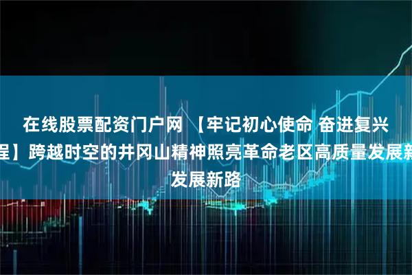 在线股票配资门户网 【牢记初心使命 奋进复兴征程】跨越时空的井冈山精神照亮革命老区高质量发展新路