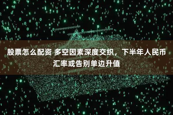 股票怎么配资 多空因素深度交织,下半年人民币汇率或告别单边升值